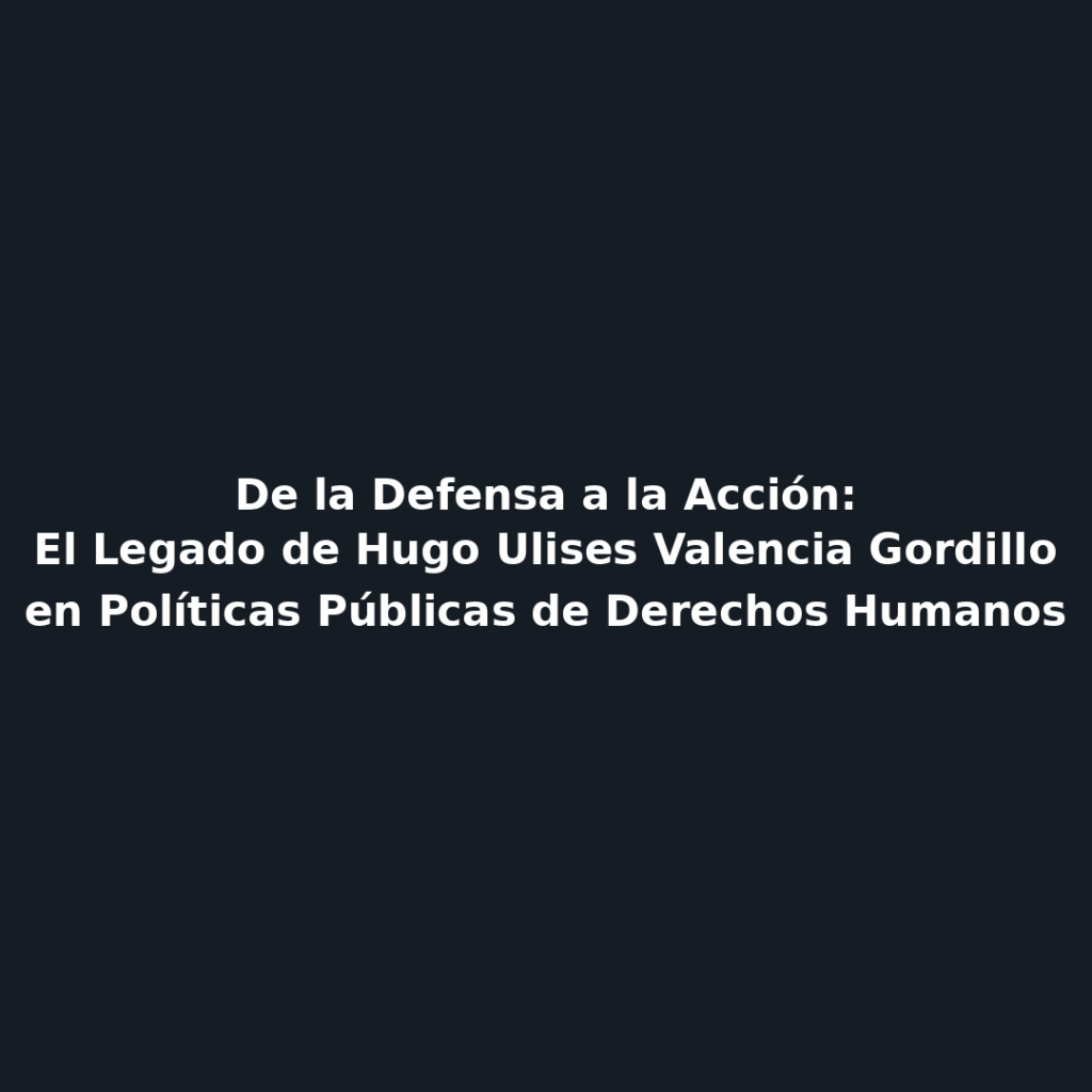 De la Defensa a la Acción: El Legado de Hugo Ulises Valencia Gordillo en Políticas Públicas de Derechos Humanos